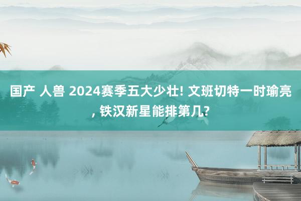 国产 人兽 2024赛季五大少壮! 文班切特一时瑜亮， 铁汉新星能排第几?