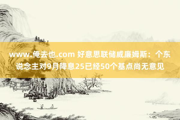 www.俺去也.com 好意思联储威廉姆斯：个东说念主对9月降息25已经50个基点尚无意见