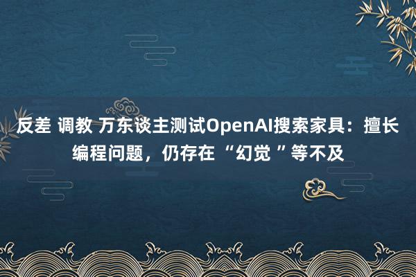 反差 调教 万东谈主测试OpenAI搜索家具：擅长编程问题，仍存在 “幻觉 ”等不及