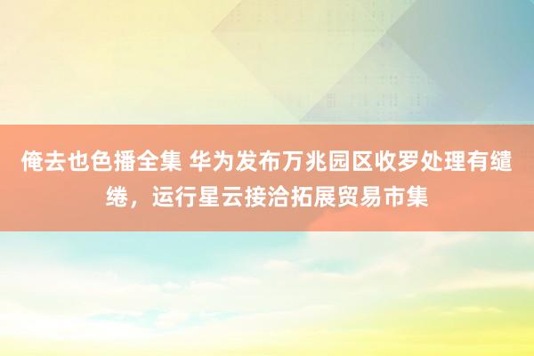 俺去也色播全集 华为发布万兆园区收罗处理有缱绻，运行星云接洽拓展贸易市集