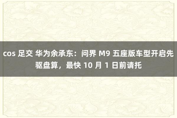 cos 足交 华为余承东：问界 M9 五座版车型开启先驱盘算，最快 10 月 1 日前请托