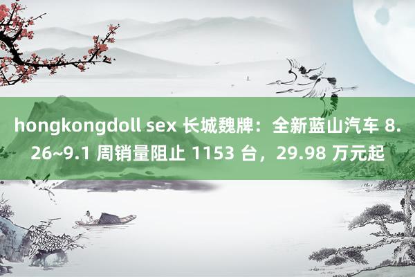 hongkongdoll sex 长城魏牌：全新蓝山汽车 8.26~9.1 周销量阻止 1153 台，29.98 万元起