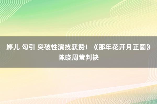 婷儿 勾引 突破性演技获赞！《那年花开月正圆》陈晓周莹判袂