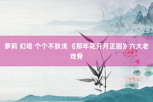 萝莉 幻塔 个个不肤浅 《那年花开月正圆》六大老戏骨