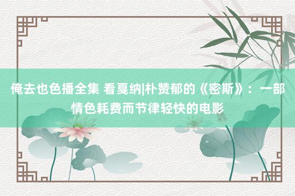 俺去也色播全集 看戛纳|朴赞郁的《密斯》：一部情色耗费而节律轻快的电影