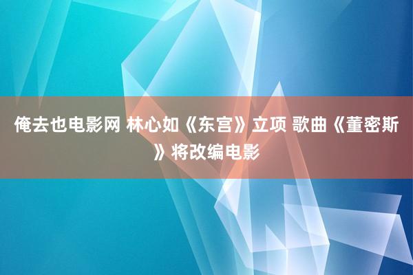 俺去也电影网 林心如《东宫》立项 歌曲《董密斯》将改编电影