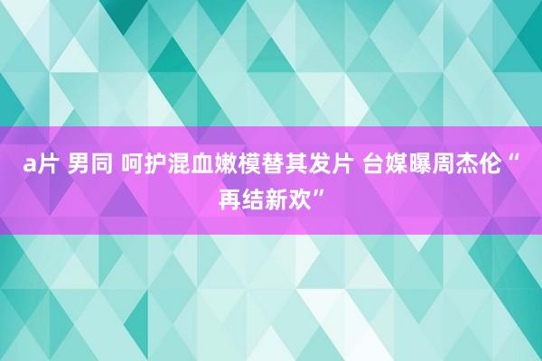 a片 男同 呵护混血嫩模替其发片 台媒曝周杰伦“再结新欢”