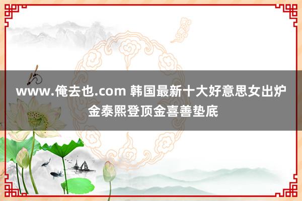 www.俺去也.com 韩国最新十大好意思女出炉 金泰熙登顶金喜善垫底