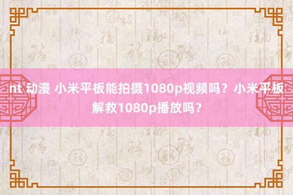 nt 动漫 小米平板能拍摄1080p视频吗？小米平板解救1080p播放吗？