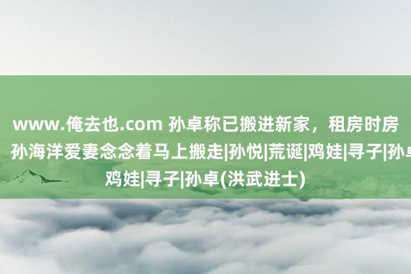 www.俺去也.com 孙卓称已搬进新家，租房时房间有发霉味，孙海洋爱妻念念着马上搬走|孙悦|荒诞|鸡娃|寻子|孙卓(洪武进士)