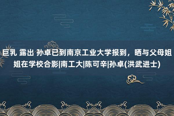 巨乳 露出 孙卓已到南京工业大学报到，晒与父母姐姐在学校合影|南工大|陈可辛|孙卓(洪武进士)