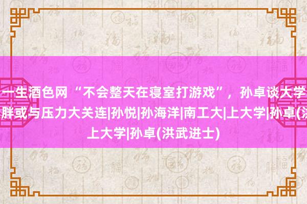 一生酒色网 “不会整天在寝室打游戏”，孙卓谈大学生涯，发胖或与压力大关连|孙悦|孙海洋|南工大|上大学|孙卓(洪武进士)