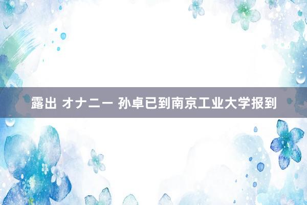 露出 オナニー 孙卓已到南京工业大学报到