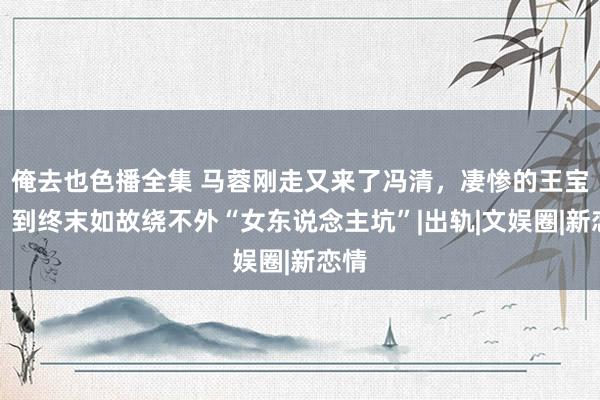 俺去也色播全集 马蓉刚走又来了冯清，凄惨的王宝强，到终末如故绕不外“女东说念主坑”|出轨|文娱圈|新恋情