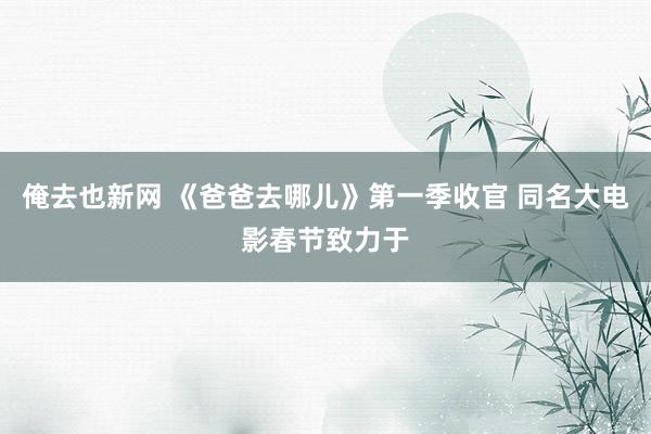 俺去也新网 《爸爸去哪儿》第一季收官 同名大电影春节致力于