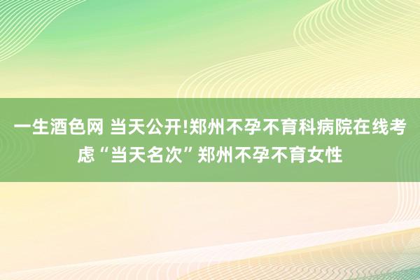 一生酒色网 当天公开!郑州不孕不育科病院在线考虑“当天名次”郑州不孕不育女性