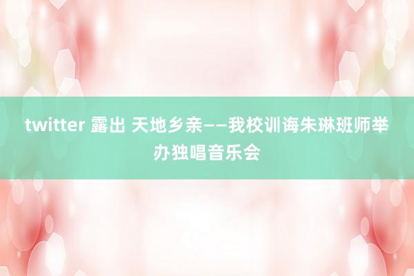 twitter 露出 天地乡亲——我校训诲朱琳班师举办独唱音乐会