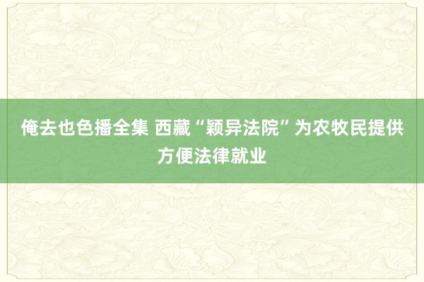 俺去也色播全集 西藏“颖异法院”为农牧民提供方便法律就业