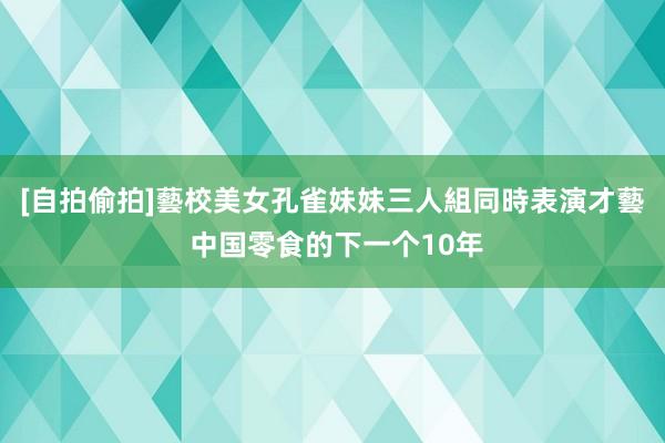 [自拍偷拍]藝校美女孔雀妹妹三人組同時表演才藝 中国零食的下一个10年