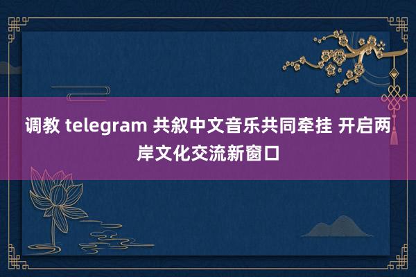 调教 telegram 共叙中文音乐共同牵挂 开启两岸文化交流新窗口