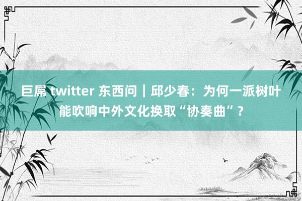 巨屌 twitter 东西问｜邱少春：为何一派树叶能吹响中外文化换取“协奏曲”？