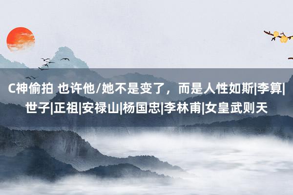 C神偷拍 也许他/她不是变了，而是人性如斯|李算|世子|正祖|安禄山|杨国忠|李林甫|女皇武则天