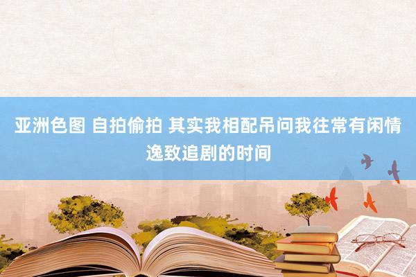 亚洲色图 自拍偷拍 其实我相配吊问我往常有闲情逸致追剧的时间