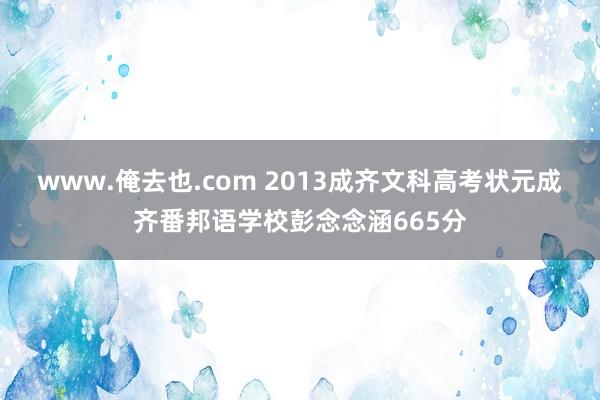 www.俺去也.com 2013成齐文科高考状元成齐番邦语学校彭念念涵665分