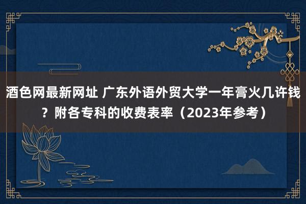 酒色网最新网址 广东外语外贸大学一年膏火几许钱？附各专科的收费表率（2023年参考）