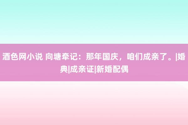 酒色网小说 向塘牵记：那年国庆，咱们成亲了。|婚典|成亲证|新婚配偶