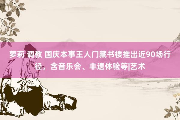 萝莉 调教 国庆本事王人门藏书楼推出近90场行径，含音乐会、非遗体验等|艺术