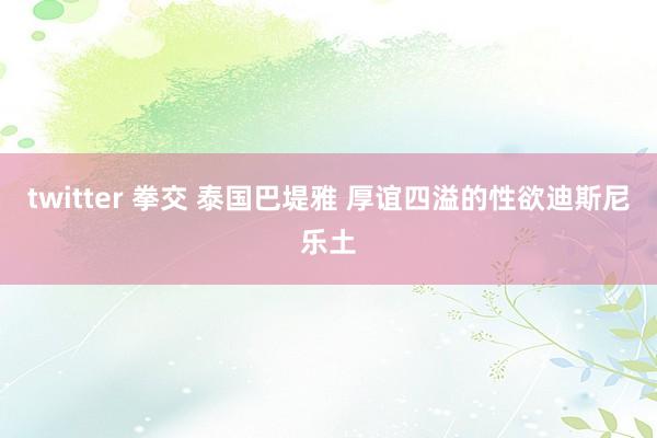 twitter 拳交 泰国巴堤雅 厚谊四溢的性欲迪斯尼乐土