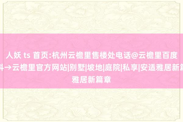 人妖 ts 首页:杭州云檐里售楼处电话@云檐里百度百科→云檐里官方网站|别墅|坡地|庭院|私享|安适雅居新篇章