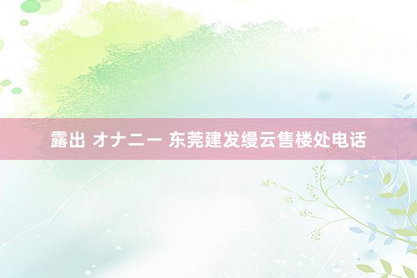 露出 オナニー 东莞建发缦云售楼处电话