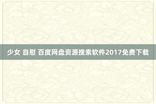 少女 自慰 百度网盘资源搜索软件2017免费下载