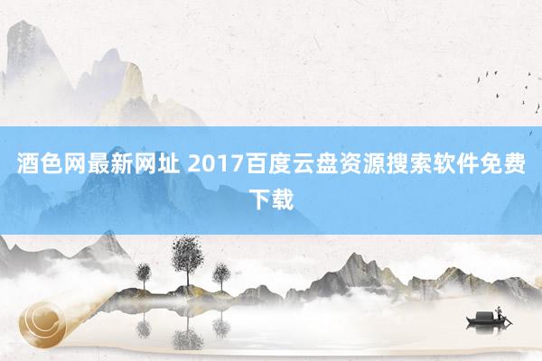 酒色网最新网址 2017百度云盘资源搜索软件免费下载