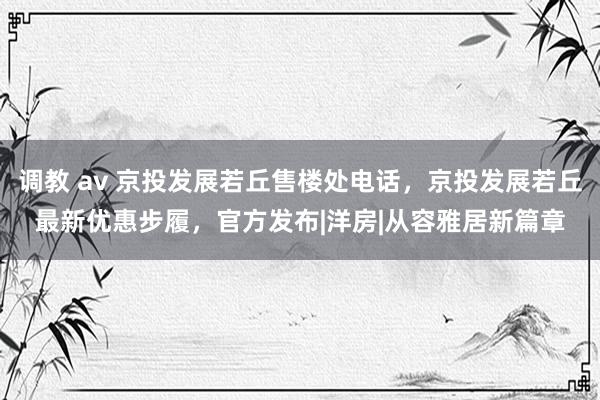 调教 av 京投发展若丘售楼处电话，京投发展若丘最新优惠步履，官方发布|洋房|从容雅居新篇章