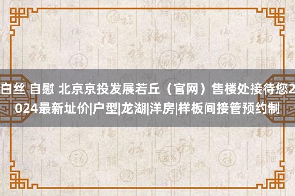 白丝 自慰 北京京投发展若丘（官网）售楼处接待您2024最新址价|户型|龙湖|洋房|样板间接管预约制