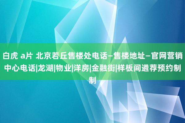 白虎 a片 北京若丘售楼处电话—售楼地址—官网营销中心电话|龙湖|物业|洋房|金融街|样板间遴荐预约制