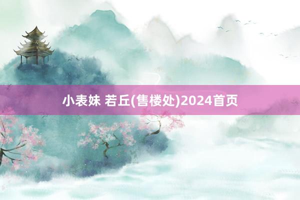 小表妹 若丘(售楼处)2024首页