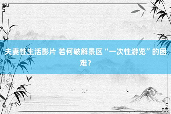 夫妻性生活影片 若何破解景区“一次性游览”的困难？