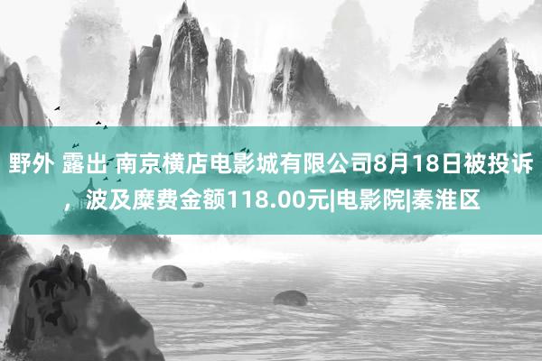 野外 露出 南京横店电影城有限公司8月18日被投诉，波及糜费金额118.00元|电影院|秦淮区