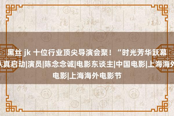 黑丝 jk 十位行业顶尖导演会聚！“时光芳华跃幕讨论”认真启动|演员|陈念念诚|电影东谈主|中国电影|上海海外电影节