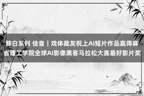 胖白系列 佳音｜戏体裁友祝上AI短片作品赢得麻省理工学院全球AI影像黑客马拉松大赛最好影片奖