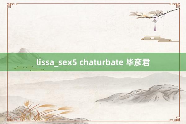 lissa_sex5 chaturbate 毕彦君