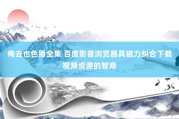 俺去也色播全集 百度影音浏览器具磁力纠合下载视频资源的智商