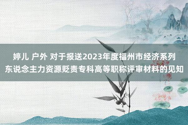 婷儿 户外 对于报送2023年度福州市经济系列东说念主力资源贬责专科高等职称评审材料的见知