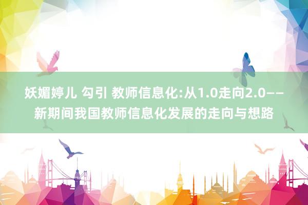 妖媚婷儿 勾引 教师信息化:从1.0走向2.0——新期间我国教师信息化发展的走向与想路