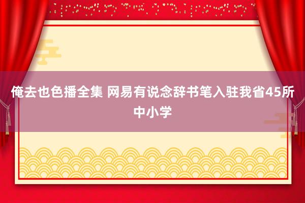 俺去也色播全集 网易有说念辞书笔入驻我省45所中小学