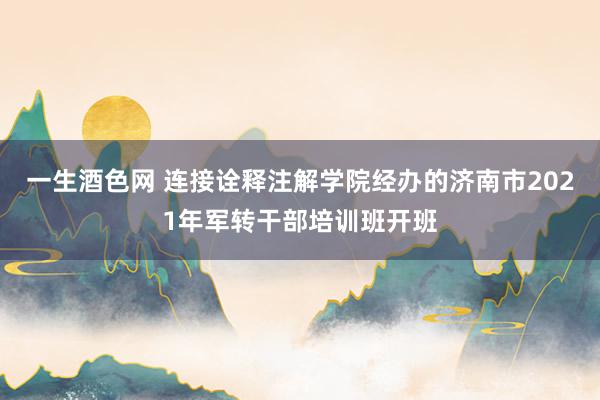 一生酒色网 连接诠释注解学院经办的济南市2021年军转干部培训班开班